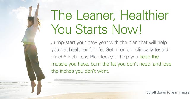 The Leaner, Healthier You Starts Now! Jump start your new year with the plan that will help yu get healthier for life. Get in on our clinicially tested Cinch Inch Loss Plan today to help yu keep the muscle you have, burn the fat you don't need, and  lose the inches you don't want.